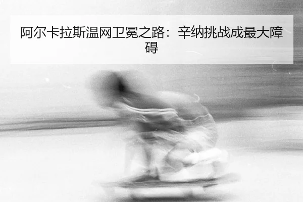 阿尔卡拉斯温网卫冕之路：辛纳挑战成最大障碍