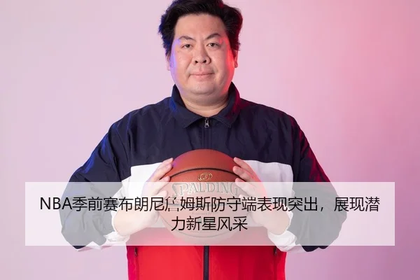 NBA季前赛布朗尼詹姆斯防守端表现突出，展现潜力新星风采