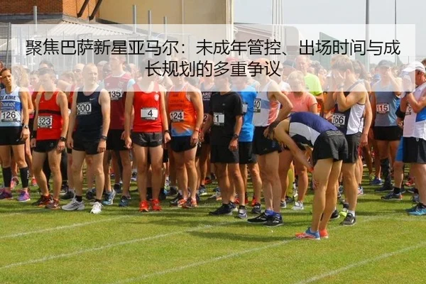 聚焦巴萨新星亚马尔：未成年管控、出场时间与成长规划的多重争议