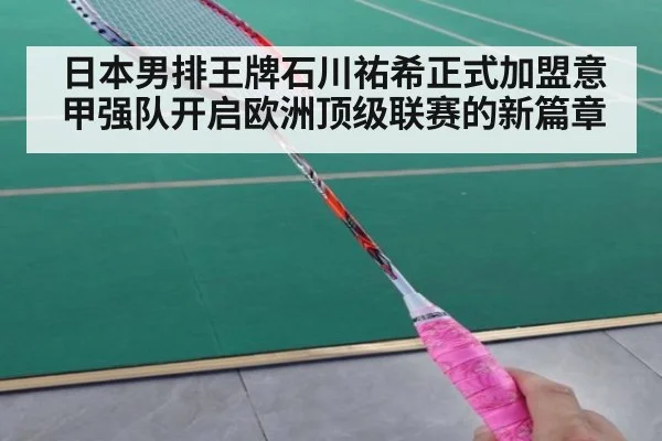 日本男排王牌石川祐希正式加盟意甲强队开启欧洲顶级联赛的新篇章