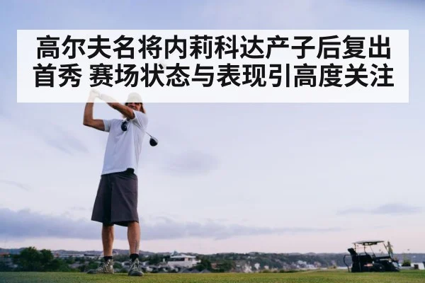 高尔夫名将内莉科达产子后复出首秀 赛场状态与表现引高度关注