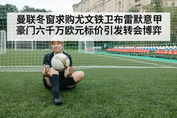 曼联冬窗求购尤文铁卫布雷默意甲豪门六千万欧元标价引发转会博弈