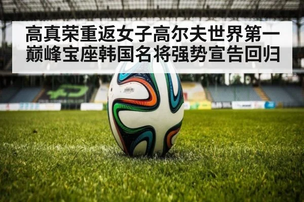 高真荣重返女子高尔夫世界第一巅峰宝座韩国名将强势宣告回归